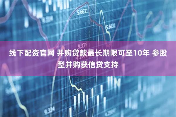 线下配资官网 并购贷款最长期限可至10年 参股型并购获信贷支持