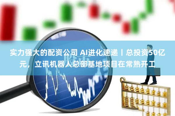 实力强大的配资公司 AI进化速递丨总投资50亿元，立讯机器人总部基地项目在常熟开工