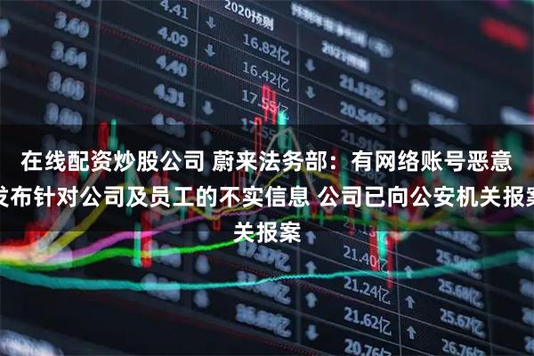 在线配资炒股公司 蔚来法务部：有网络账号恶意发布针对公司及员工的不实信息 公司已向公安机关报案