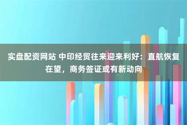 实盘配资网站 中印经贸往来迎来利好：直航恢复在望，商务签证或有新动向