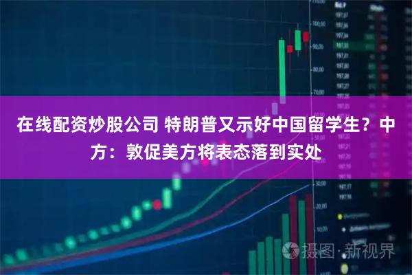 在线配资炒股公司 特朗普又示好中国留学生？中方：敦促美方将表态落到实处