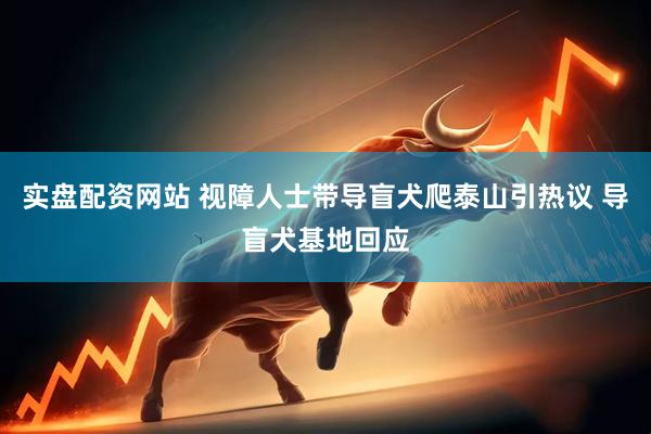 实盘配资网站 视障人士带导盲犬爬泰山引热议 导盲犬基地回应