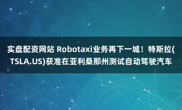 实盘配资网站 Robotaxi业务再下一城！特斯拉(TSLA.US)获准在亚利桑那州测试自动驾驶汽车