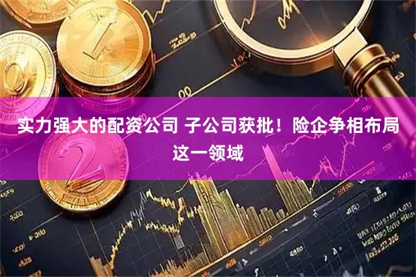 实力强大的配资公司 子公司获批！险企争相布局这一领域