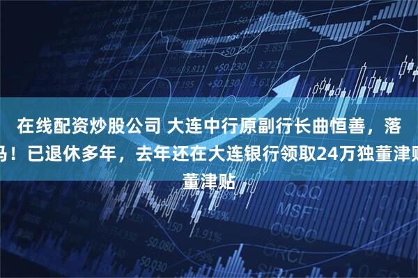 在线配资炒股公司 大连中行原副行长曲恒善，落马！已退休多年，去年还在大连银行领取24万独董津贴