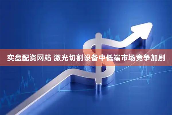 实盘配资网站 激光切割设备中低端市场竞争加剧