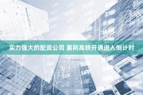 实力强大的配资公司 襄荆高铁开通进入倒计时