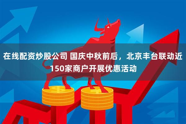 在线配资炒股公司 国庆中秋前后，北京丰台联动近150家商户开展优惠活动