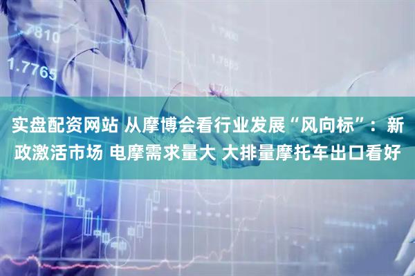 实盘配资网站 从摩博会看行业发展“风向标”：新政激活市场 电摩需求量大 大排量摩托车出口看好