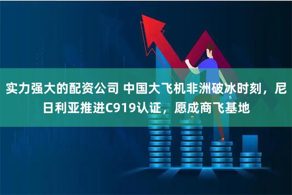 实力强大的配资公司 中国大飞机非洲破冰时刻，尼日利亚推进C919认证，愿成商飞基地