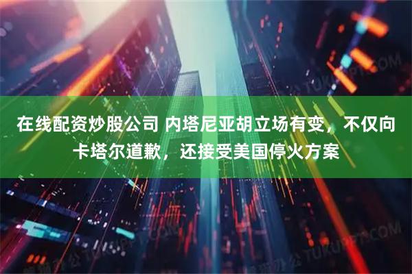 在线配资炒股公司 内塔尼亚胡立场有变，不仅向卡塔尔道歉，还接受美国停火方案