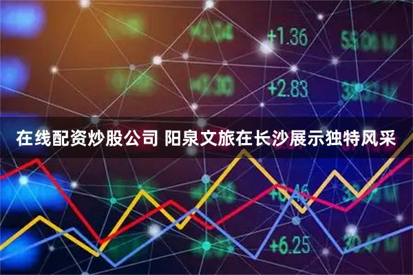 在线配资炒股公司 阳泉文旅在长沙展示独特风采